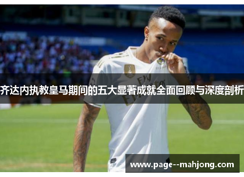 齐达内执教皇马期间的五大显著成就全面回顾与深度剖析