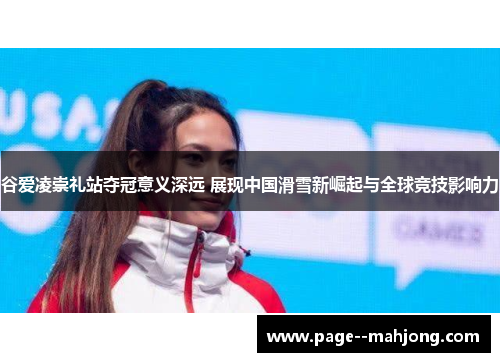 谷爱凌崇礼站夺冠意义深远 展现中国滑雪新崛起与全球竞技影响力