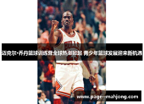 迈克尔·乔丹篮球训练营全球热潮掀起 青少年篮球发展迎来新机遇